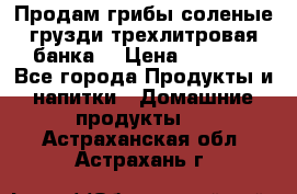 Продам грибы соленые грузди трехлитровая банка  › Цена ­ 1 300 - Все города Продукты и напитки » Домашние продукты   . Астраханская обл.,Астрахань г.